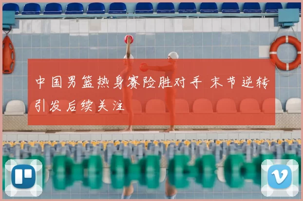 中国男篮热身赛险胜对手 末节逆转引发后续关注