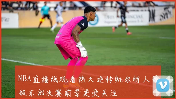 NBA直播线观看热火逆转凯尔特人晋级东部决赛前景更受关注