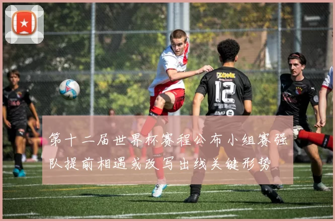 第十二届世界杯赛程公布小组赛强队提前相遇或改写出线关键形势