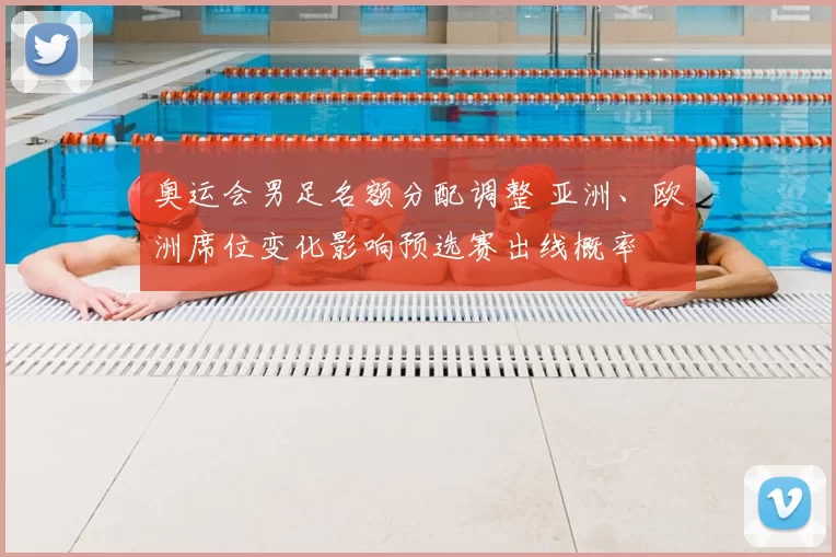 奥运会男足名额分配调整 亚洲、欧洲席位变化影响预选赛出线概率