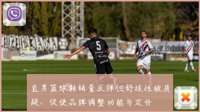 直男篮球鞋销量反弹但舒适性被质疑，促使品牌调整功能与定价