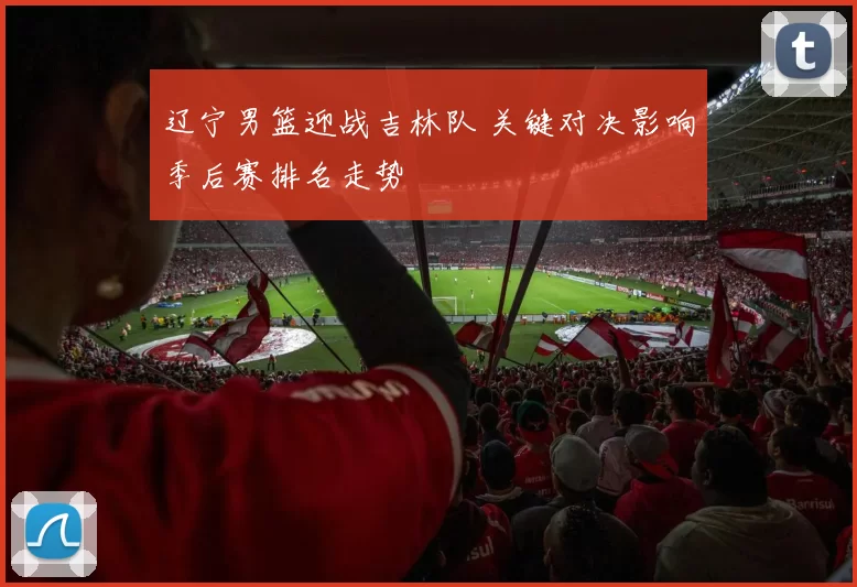 辽宁男篮迎战吉林队 关键对决影响季后赛排名走势