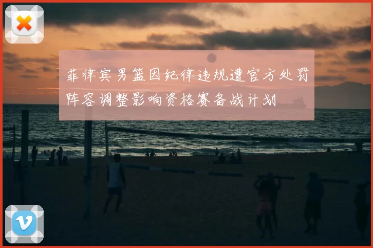 菲律宾男篮因纪律违规遭官方处罚阵容调整影响资格赛备战计划