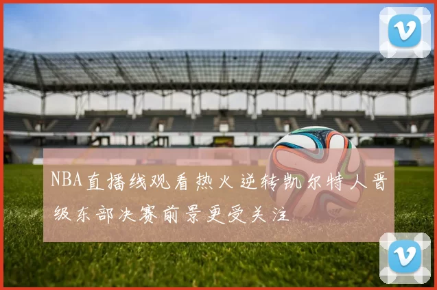 NBA直播线观看热火逆转凯尔特人晋级东部决赛前景更受关注