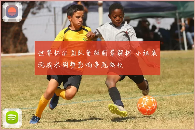 世界杯法国队晋级前景解析 小组表现战术调整影响争冠路径
