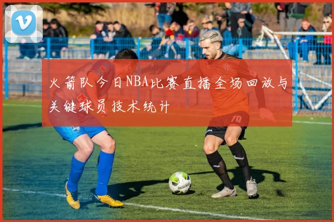 火箭队今日NBA比赛直播全场回放与关键球员技术统计