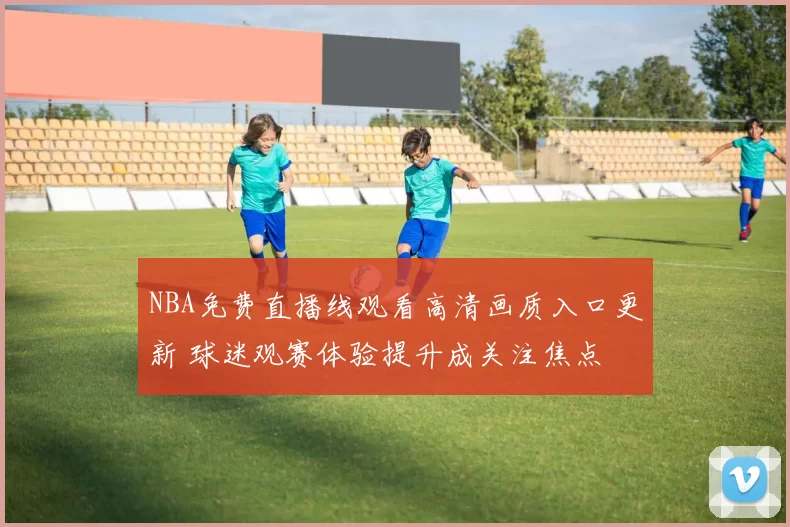 NBA免费直播线观看高清画质入口更新 球迷观赛体验提升成关注焦点