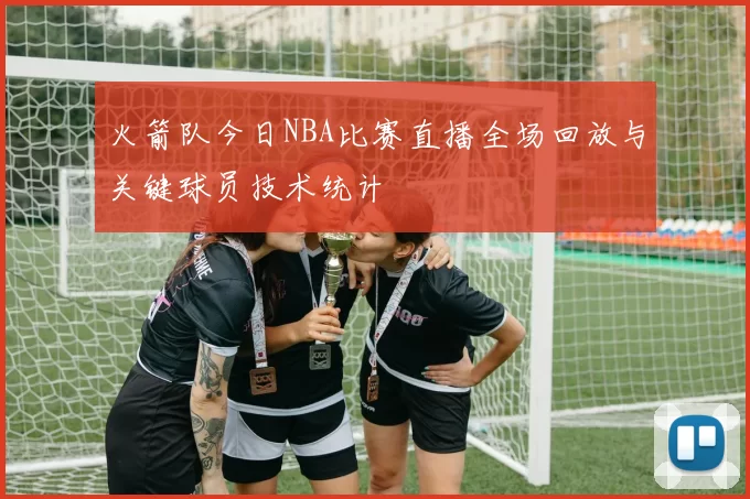 火箭队今日NBA比赛直播全场回放与关键球员技术统计