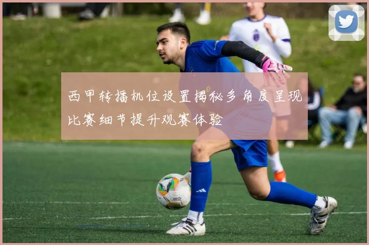 西甲转播机位设置揭秘多角度呈现比赛细节提升观赛体验