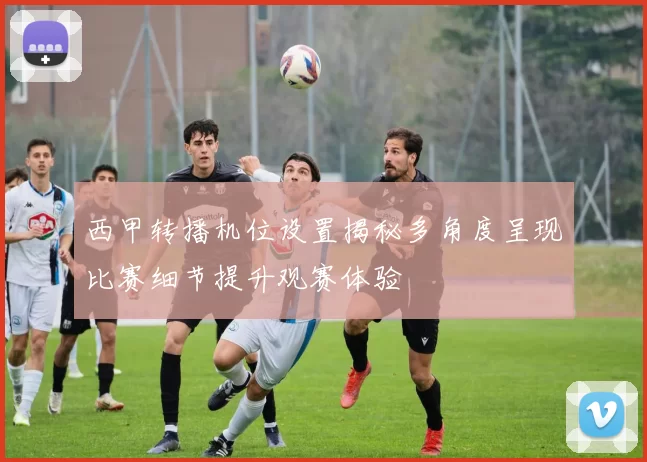 西甲转播机位设置揭秘多角度呈现比赛细节提升观赛体验