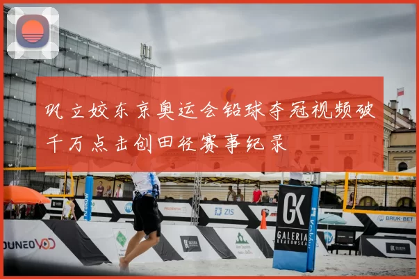 巩立姣东京奥运会铅球夺冠视频破千万点击创田径赛事纪录