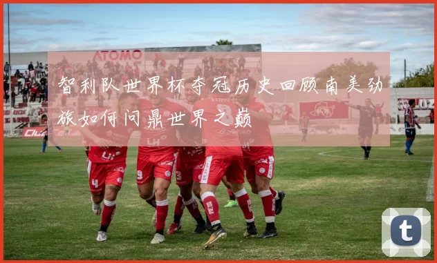 智利队世界杯夺冠历史回顾南美劲旅如何问鼎世界之巅