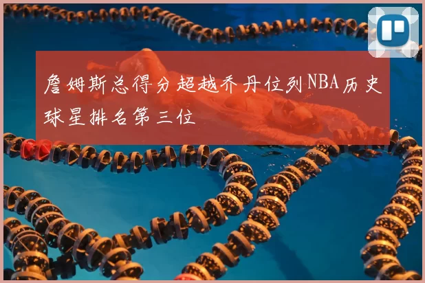 詹姆斯总得分超越乔丹位列NBA历史球星排名第三位