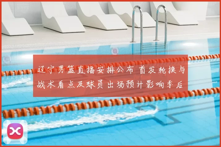 辽宁男篮直播安排公布 首发轮换与战术看点及球员出场预计影响季后赛走势