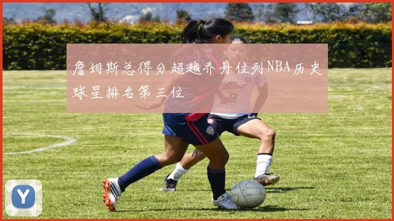 詹姆斯总得分超越乔丹位列NBA历史球星排名第三位