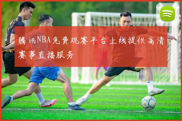 腾讯NBA免费观赛平台上线提供高清赛事直播服务