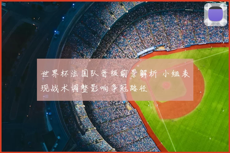 世界杯法国队晋级前景解析 小组表现战术调整影响争冠路径