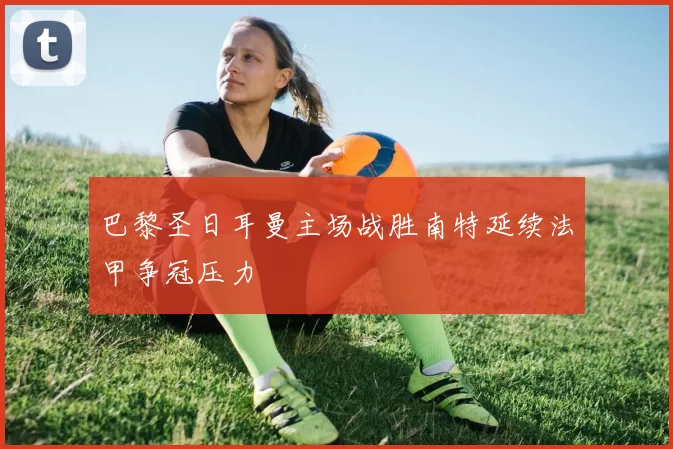 巴黎圣日耳曼主场战胜南特延续法甲争冠压力