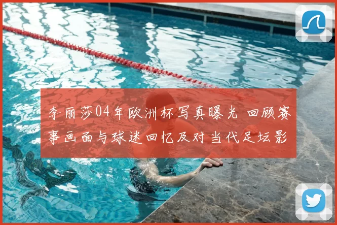 李丽莎04年欧洲杯写真曝光 回顾赛事画面与球迷回忆及对当代足坛影响