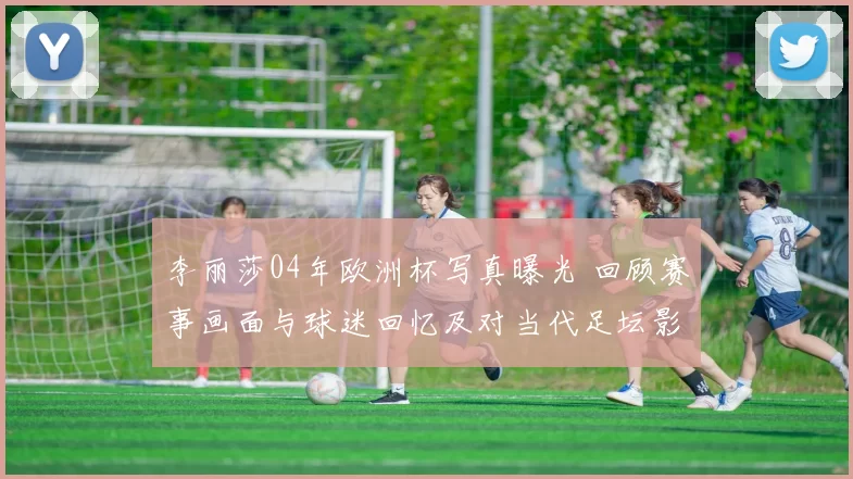 李丽莎04年欧洲杯写真曝光 回顾赛事画面与球迷回忆及对当代足坛影响