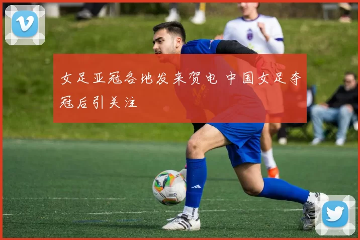 女足亚冠各地发来贺电 中国女足夺冠后引关注