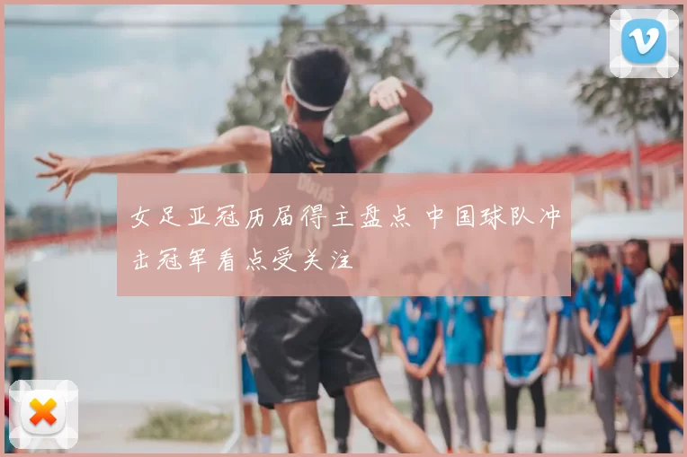 女足亚冠历届得主盘点 中国球队冲击冠军看点受关注