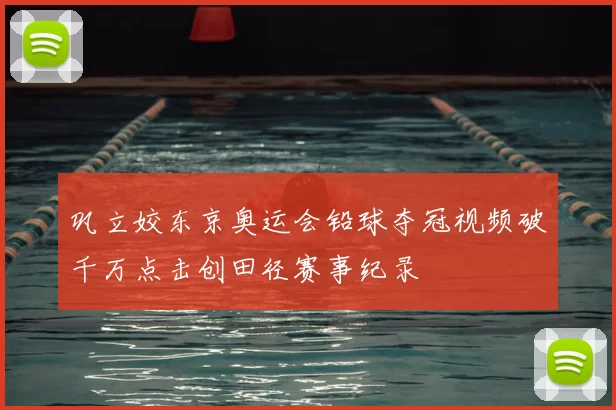 巩立姣东京奥运会铅球夺冠视频破千万点击创田径赛事纪录