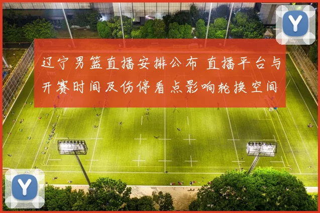 辽宁男篮直播安排公布 直播平台与开赛时间及伤停看点影响轮换空间