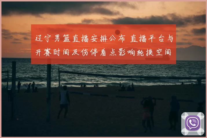 辽宁男篮直播安排公布 直播平台与开赛时间及伤停看点影响轮换空间