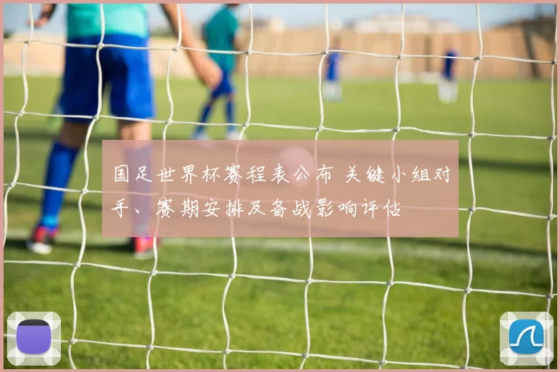 国足世界杯赛程表公布 关键小组对手、赛期安排及备战影响评估