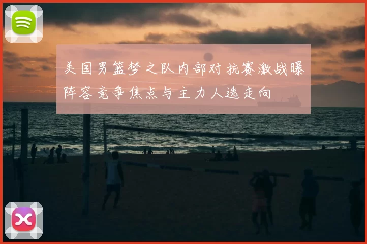 美国男篮梦之队内部对抗赛激战曝阵容竞争焦点与主力人选走向