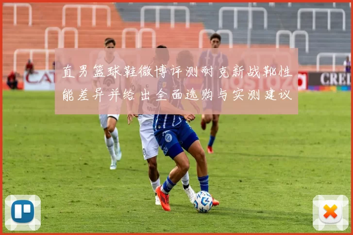 直男篮球鞋微博评测耐克新战靴性能差异并给出全面选购与实测建议