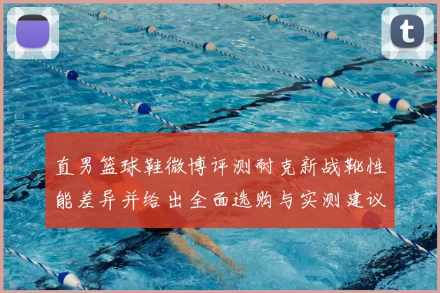 直男篮球鞋微博评测耐克新战靴性能差异并给出全面选购与实测建议