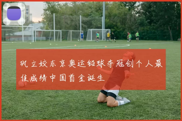 巩立姣东京奥运铅球夺冠创个人最佳成绩中国首金诞生