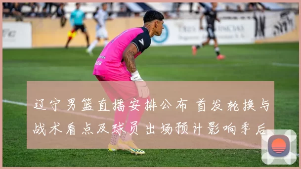 辽宁男篮直播安排公布 首发轮换与战术看点及球员出场预计影响季后赛走势