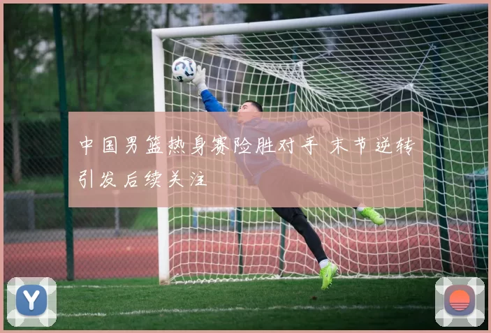 中国男篮热身赛险胜对手 末节逆转引发后续关注