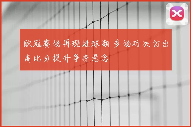 欧冠赛场再现进球潮 多场对决打出高比分提升争夺悬念