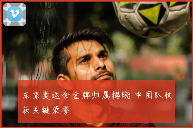 东京奥运会金牌归属揭晓 中国队收获关键荣誉