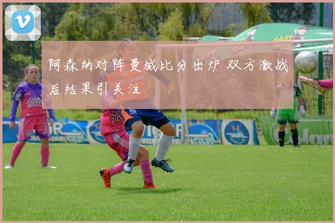 阿森纳对阵曼城比分出炉 双方激战后结果引关注