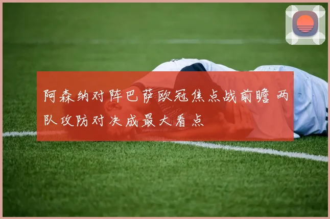阿森纳对阵巴萨欧冠焦点战前瞻 两队攻防对决成最大看点
