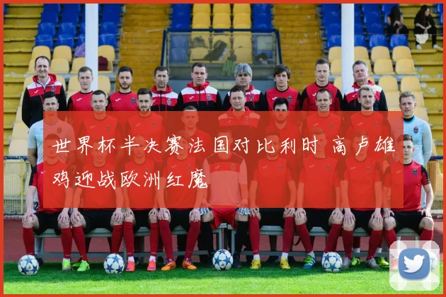 世界杯半决赛法国对比利时 高卢雄鸡迎战欧洲红魔