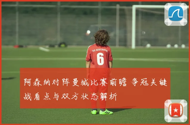 阿森纳对阵曼城比赛前瞻 争冠关键战看点与双方状态解析