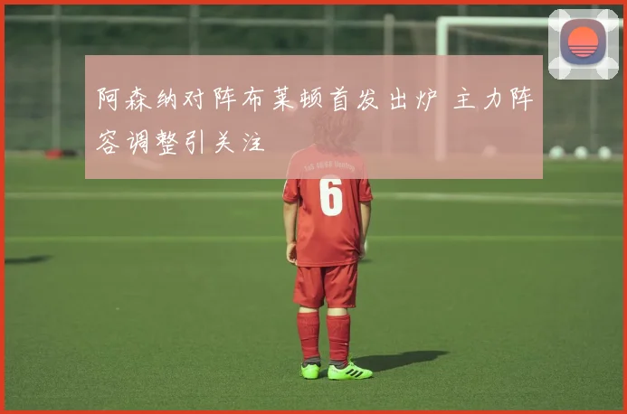 阿森纳对阵布莱顿首发出炉 主力阵容调整引关注