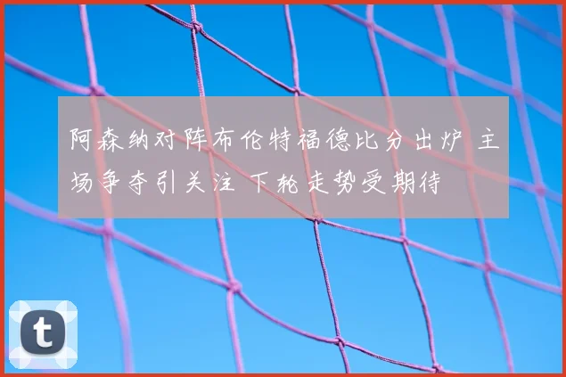 阿森纳对阵布伦特福德比分出炉 主场争夺引关注 下轮走势受期待