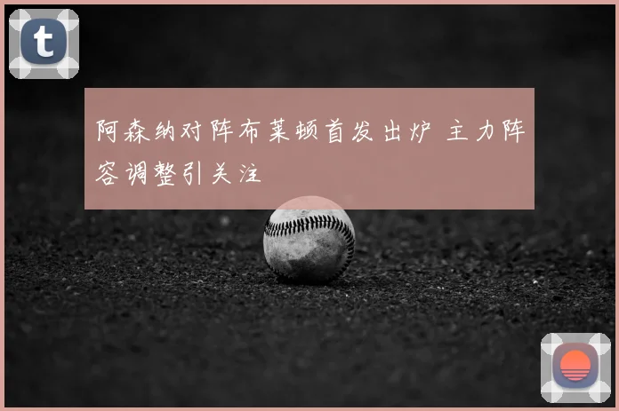 阿森纳对阵布莱顿首发出炉 主力阵容调整引关注