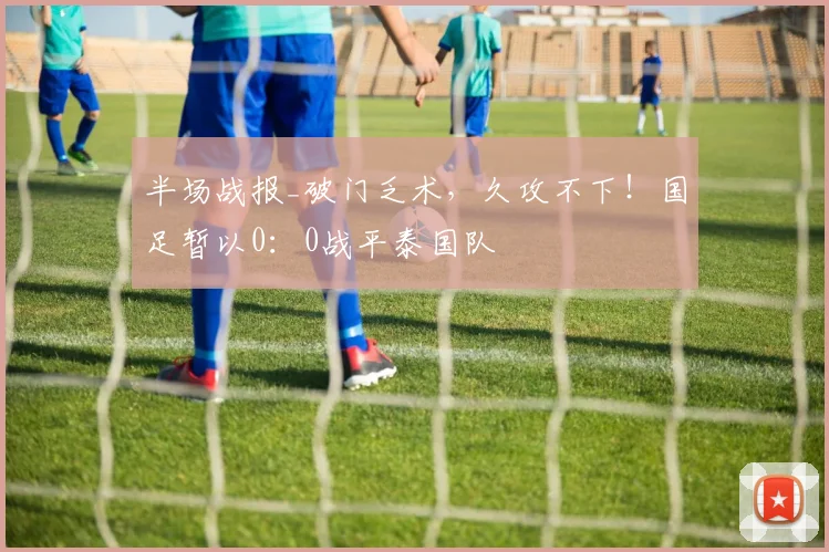 半场战报_破门乏术,久攻不下!国足暂以0:0战平泰国队