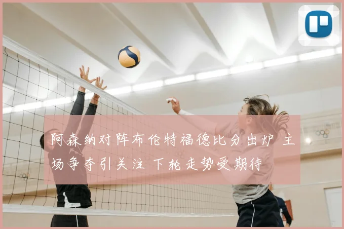 阿森纳对阵布伦特福德比分出炉 主场争夺引关注 下轮走势受期待
