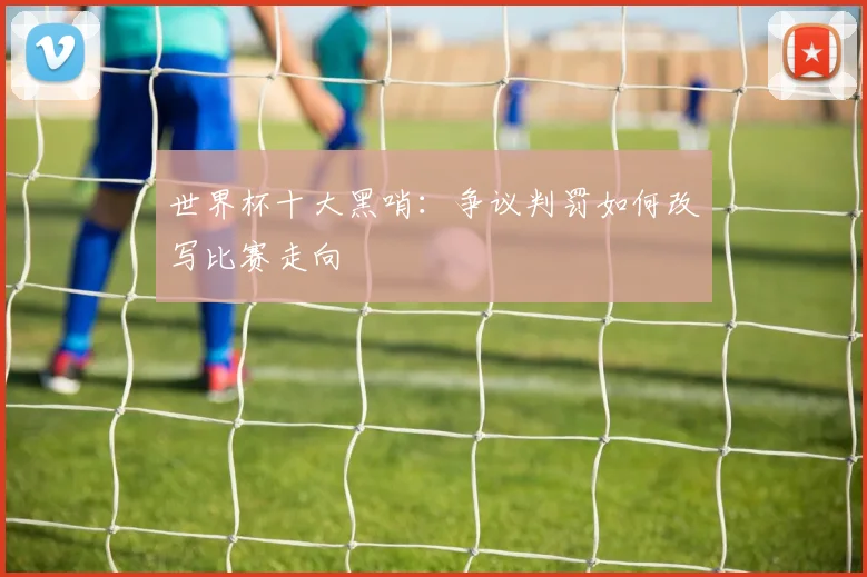 世界杯十大黑哨：争议判罚如何改写比赛走向