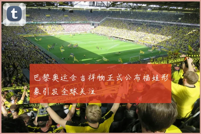 巴黎奥运会吉祥物正式公布福娃形象引发全球关注