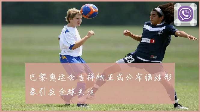 巴黎奥运会吉祥物正式公布福娃形象引发全球关注
